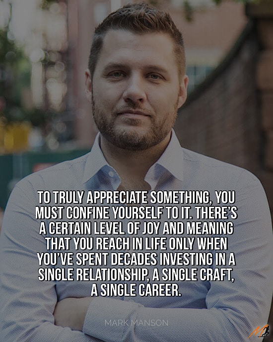 Picture Quote on the Power of Focus: “To truly appreciate something, you must confine yourself to it.  There’s a certain level of joy and meaning that you reach in life only when you’ve spent decades investing in a single relationship, a single craft, a single career."